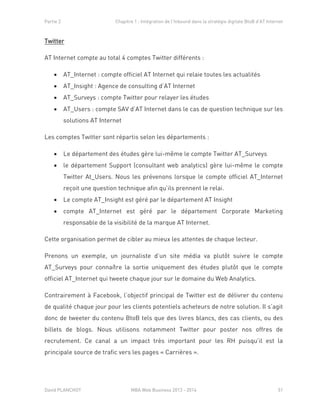 Partie 2 Chapitre 1 : Intégration de l’Inbound dans la stratégie digitale BtoB d’AT Internet
David PLANCHOT MBA Web Business 2013 - 2014 51
Twitter
AT Internet compte au total 4 comptes Twitter différents :
 AT_Internet : compte officiel AT Internet qui relaie toutes les actualités
 AT_Insight : Agence de consulting d’AT Internet
 AT_Surveys : compte Twitter pour relayer les études
 AT_Users : compte SAV d’AT Internet dans le cas de question technique sur les
solutions AT Internet
Les comptes Twitter sont répartis selon les départements :
 Le département des études gère lui-même le compte Twitter AT_Surveys
 le département Support (consultant web analytics) gère lui-même le compte
Twitter At_Users. Nous les prévenons lorsque le compte officiel AT_Internet
reçoit une question technique afin qu’ils prennent le relai.
 Le compte AT_Insight est géré par le département AT Insight
 compte AT_Internet est géré par le département Corporate Marketing
responsable de la visibilité de la marque AT Internet.
Cette organisation permet de cibler au mieux les attentes de chaque lecteur.
Prenons un exemple, un journaliste d’un site média va plutôt suivre le compte
AT_Surveys pour connaître la sortie uniquement des études plutôt que le compte
officiel AT_Internet qui tweete chaque jour sur le domaine du Web Analytics.
Contrairement à Facebook, l’objectif principal de Twitter est de délivrer du contenu
de qualité chaque jour pour les clients potentiels acheteurs de notre solution. Il s’agit
donc de tweeter du contenu BtoB tels que des livres blancs, des cas clients, ou des
billets de blogs. Nous utilisons notamment Twitter pour poster nos offres de
recrutement. Ce canal a un impact très important pour les RH puisqu’il est la
principale source de trafic vers les pages « Carrières ».
 