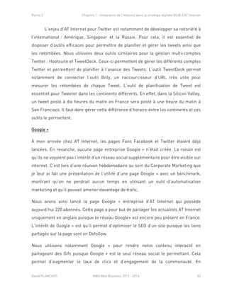 Partie 2 Chapitre 1 : Intégration de l’Inbound dans la stratégie digitale BtoB d’AT Internet
David PLANCHOT MBA Web Business 2013 - 2014 52
L’enjeu d’AT Internet pour Twitter est notamment de développer sa notoriété à
l’international : Amérique, Singapour et la Russie. Pour cela, il est essentiel de
disposer d’outils efficaces pour permettre de planifier et gérer les tweets ainsi que
les retombées. Nous utilisons deux outils similaires pour la gestion multi-comptes
Twitter : Hootsuite et TweetDeck. Ceux-ci permettent de gérer les différents comptes
Twitter et permettent de planifier à l’avance des Tweets. L’outil TweetDeck permet
notamment de connecter l’outil Bitly, un raccourcisseur d’URL très utile pour
mesurer les retombées de chaque Tweet. L’outil de planification de Tweet est
essentiel pour Tweeter dans les continents différents. En effet, dans la Silicon Valley,
un tweet posté à dix heures du matin en France sera posté à une heure du matin à
San Francisco. Il faut donc gérer cette différence d’horaire entre les continents et ces
outils le permettent.
Google +
À mon arrivée chez AT Internet, les pages Fans Facebook et Twitter étaient déjà
lancées. En revanche, aucune page entreprise Google + n’était créée. La raison est
qu’ils ne voyaient pas l’intérêt d’un réseau social supplémentaire pour être visible sur
internet. C’est lors d’une réunion hebdomadaire au sein du Corporate Marketing que
je leur ai fait une présentation de l’utilité d’une page Google + avec un benchmark,
montrant qu’on ne perdrait aucun temps en utilisant un outil d’automatisation
marketing et qu’il pouvait amener davantage de trafic.
Nous avons ainsi lancé la page Google + entreprise d’AT Internet qui possède
aujourd’hui 220 abonnés. Cette page a pour but de partager les actualités AT Internet
uniquement en anglais puisque le réseau Google+ est encore peu présent en France.
L’intérêt de Google + est qu’il permet d’optimiser le SEO d’un site puisque les liens
partagés sur la page sont en Dofollow.
Nous utilisons notamment Google + pour rendre notre contenu interactif en
partageant des Gifs puisque Google + est le seul réseau social le permettant. Cela
permet d’augmenter le taux de clics et d’engagement de la communauté. En
 