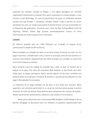 Partie 2 Chapitre 1 : Intégration de l’Inbound dans la stratégie digitale BtoB d’AT Internet
David PLANCHOT MBA Web Business 2013 - 2014 53
associant les comptes Youtube et Google +, les vidéos partagées sur YouTube
augmentent notamment en visibilité. Pour gérer à plusieurs le compte Google +, nous
utilisons l’outil BufferApp, un outil de planification de posts sur différents réseaux
sociaux tels que Google +, Facebook, LinkedIn, Twitter. Celui-ci permet en outre,
d’analyser les clics sur chaque post publié et permet d’avoir une vue d’ensemble sur
la fréquence de publication. Connecté avec l’outil de Moz FollowerWonk (outil de
reporting Twitter), Buffer App propose automatiquement l’heure où notre
communauté est la plus propice à voir notre post.
LinkedIn
AT Internet possède plus de 1 300 followers sur LinkedIn et dispose d’une
communauté LinkedIn de 594 membres.
Notre stratégie sur LinkedIn est dans un premier temps d’amener du trafic sur les
pages Carrières. LinkedIn étant connu comme le principal canal de recrutement sur
internet, nous postons régulièrement des offres d’emploi sur LinkedIn en variant les
tons humoristiques ou sérieux.
Nous utilisons l’outil de ciblage de LinkedIn pour cibler le post en fonction de la
langue et du pays. Une offre de consultant Web Analytics à Sao Paulo sera donc
ciblée pour la langue portugaise. Notre second objectif est de faire connaître nos
produits grâce à la rubrique « Products & Services » qui permet de présenter en une
page l’offre globale d’une marque.
La fréquence de la page LinkedIn est de deux à trois posts par semaine. Nous
apportons une attention particulière à ce canal de communication puisqu’il permet
d’amener du trafic de qualité. Nous postons donc uniquement du contenu de qualité :
études, partenariats, présentations, webinars, case studies et livres blancs.
Nous avons notamment une communauté Web Analytics à 560 followers. On se
permet d’engager la discussion avec les followers et publions régulièrement des
 