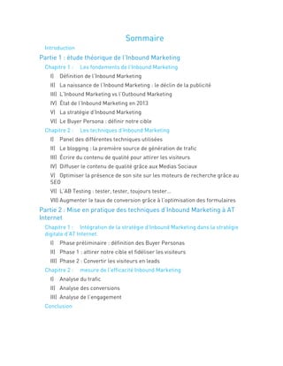Sommaire
Introduction
Partie 1 : étude théorique de l’Inbound Marketing
Chapitre 1 : Les fondements de l’Inbound Marketing
I) Définition de l’Inbound Marketing
II) La naissance de l’Inbound Marketing : le déclin de la publicité
III) L’Inbound Marketing vs l’Outbound Marketing
IV) État de l’Inbound Marketing en 2013
V) La stratégie d’Inbound Marketing
VI) Le Buyer Persona : définir notre cible
Chapitre 2 : Les techniques d’Inbound Marketing
I) Panel des différentes techniques utilisées
II) Le blogging : la première source de génération de trafic
III) Écrire du contenu de qualité pour attirer les visiteurs
IV) Diffuser le contenu de qualité grâce aux Medias Sociaux
V) Optimiser la présence de son site sur les moteurs de recherche grâce au
SEO
VI) L’AB Testing : tester, tester, toujours tester…
VII) Augmenter le taux de conversion grâce à l’optimisation des formulaires
Partie 2 : Mise en pratique des techniques d’Inbound Marketing à AT
Internet
Chapitre 1 : Intégration de la stratégie d’Inbound Marketing dans la stratégie
digitale d’AT Internet.
I) Phase préliminaire : définition des Buyer Personas
II) Phase 1 : attirer notre cible et fidéliser les visiteurs
III) Phase 2 : Convertir les visiteurs en leads
Chapitre 2 : mesure de l’efficacité Inbound Marketing
I) Analyse du trafic
II) Analyse des conversions
III) Analyse de l’engagement
Conclusion
 