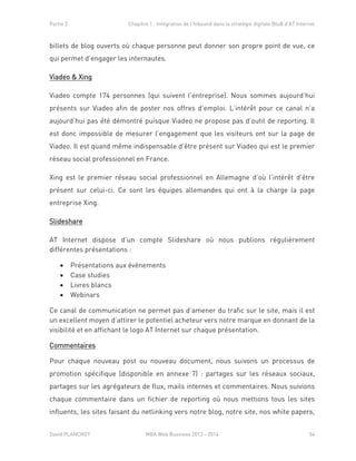Partie 2 Chapitre 1 : Intégration de l’Inbound dans la stratégie digitale BtoB d’AT Internet
David PLANCHOT MBA Web Business 2013 - 2014 54
billets de blog ouverts où chaque personne peut donner son propre point de vue, ce
qui permet d’engager les internautes.
Viadeo & Xing
Viadeo compte 174 personnes (qui suivent l’entreprise). Nous sommes aujourd’hui
présents sur Viadeo afin de poster nos offres d’emploi. L’intérêt pour ce canal n’a
aujourd’hui pas été démontré puisque Viadeo ne propose pas d’outil de reporting. Il
est donc impossible de mesurer l’engagement que les visiteurs ont sur la page de
Viadeo. Il est quand même indispensable d’être présent sur Viadeo qui est le premier
réseau social professionnel en France.
Xing est le premier réseau social professionnel en Allemagne d’où l’intérêt d’être
présent sur celui-ci. Ce sont les équipes allemandes qui ont à la charge la page
entreprise Xing.
Slideshare
AT Internet dispose d’un compte Slideshare où nous publions régulièrement
différentes présentations :
 Présentations aux évènements
 Case studies
 Livres blancs
 Webinars
Ce canal de communication ne permet pas d’amener du trafic sur le site, mais il est
un excellent moyen d’attirer le potentiel acheteur vers notre marque en donnant de la
visibilité et en affichant le logo AT Internet sur chaque présentation.
Commentaires
Pour chaque nouveau post ou nouveau document, nous suivons un processus de
promotion spécifique (disponible en annexe 7) : partages sur les réseaux sociaux,
partages sur les agrégateurs de flux, mails internes et commentaires. Nous suivions
chaque commentaire dans un fichier de reporting où nous mettions tous les sites
influents, les sites faisant du netlinking vers notre blog, notre site, nos white papers,
 