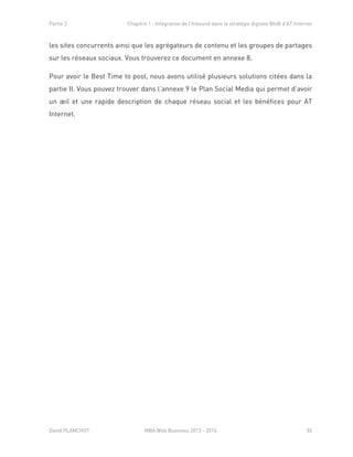 Partie 2 Chapitre 1 : Intégration de l’Inbound dans la stratégie digitale BtoB d’AT Internet
David PLANCHOT MBA Web Business 2013 - 2014 55
les sites concurrents ainsi que les agrégateurs de contenu et les groupes de partages
sur les réseaux sociaux. Vous trouverez ce document en annexe 8.
Pour avoir le Best Time to post, nous avons utilisé plusieurs solutions citées dans la
partie II. Vous pouvez trouver dans l’annexe 9 le Plan Social Media qui permet d’avoir
un œil et une rapide description de chaque réseau social et les bénéfices pour AT
Internet.
 