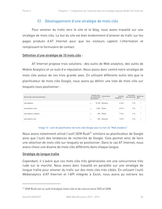 Partie 2 Chapitre 1 : Intégration de l’Inbound dans la stratégie digitale BtoB d’AT Internet
David PLANCHOT MBA Web Business 2013 - 2014 56
C) Développement d’une stratégie de mots clés
Pour amener du trafic vers le site et le blog, nous avons travaillé sur une
stratégie de mots clés. Le but du site est bien évidemment d’amener du trafic sur les
pages produits d’AT Internet pour que les visiteurs captent l’information et
remplissent le formulaire de contact.
Définition d’une stratégie de 10 mots clés :
AT Internet propose trois solutions : des outils de Web analytics, des outils de
Mobile Analytics et un outil d’e-réputation. Nous avons donc centré notre stratégie de
mots clés autour de ces trois grands axes. En utilisant différents outils tels que le
planificateur de mots clés Google, nous avons pu définir une liste de mots clés sur
lesquels nous positionner :
Image 14 : outil de planification de mots clés Google pour le mot clé "Web analytics"
Nous avons notamment utilisé l’outil SEM Rush31
similaire au planificateur de Google
ainsi que l’outil des tendances de recherche de Google. Cela permet ainsi de faire
une sélection de mots clés sur lesquels se positionner. Dans le cas AT Internet, nous
avons choisi une dizaine de mots clés différents dans chaque langue.
Stratégie de longue traîne
Cependant, il s’avère que ces mots clés très généralistes ont une concurrence très
rude sur le marché. Nous avons donc travaillé en parallèle sur une stratégie de
longue traîne pour amener du trafic sur des mots clés très ciblés. En utilisant l’outil
Webanalytics d’AT Internet et l’API intégrée à Excel, nous avons pu extraire les
31
SEM Rush est un outil d’analyse mots clés et de concurrence SEO et SEM.
 