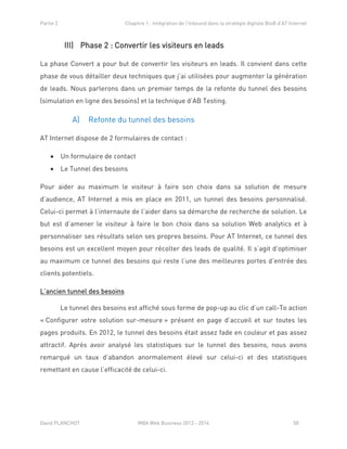Partie 2 Chapitre 1 : Intégration de l’Inbound dans la stratégie digitale BtoB d’AT Internet
David PLANCHOT MBA Web Business 2013 - 2014 58
III) Phase 2 : Convertir les visiteurs en leads
La phase Convert a pour but de convertir les visiteurs en leads. Il convient dans cette
phase de vous détailler deux techniques que j’ai utilisées pour augmenter la génération
de leads. Nous parlerons dans un premier temps de la refonte du tunnel des besoins
(simulation en ligne des besoins) et la technique d’AB Testing.
A) Refonte du tunnel des besoins
AT Internet dispose de 2 formulaires de contact :
 Un formulaire de contact
 Le Tunnel des besoins
Pour aider au maximum le visiteur à faire son choix dans sa solution de mesure
d’audience, AT Internet a mis en place en 2011, un tunnel des besoins personnalisé.
Celui-ci permet à l’internaute de l’aider dans sa démarche de recherche de solution. Le
but est d’amener le visiteur à faire le bon choix dans sa solution Web analytics et à
personnaliser ses résultats selon ses propres besoins. Pour AT Internet, ce tunnel des
besoins est un excellent moyen pour récolter des leads de qualité. Il s’agit d’optimiser
au maximum ce tunnel des besoins qui reste l’une des meilleures portes d’entrée des
clients potentiels.
L’ancien tunnel des besoins
Le tunnel des besoins est affiché sous forme de pop-up au clic d’un call-To action
« Configurer votre solution sur-mesure » présent en page d’accueil et sur toutes les
pages produits. En 2012, le tunnel des besoins était assez fade en couleur et pas assez
attractif. Après avoir analysé les statistiques sur le tunnel des besoins, nous avons
remarqué un taux d’abandon anormalement élevé sur celui-ci et des statistiques
remettant en cause l’efficacité de celui-ci.
 