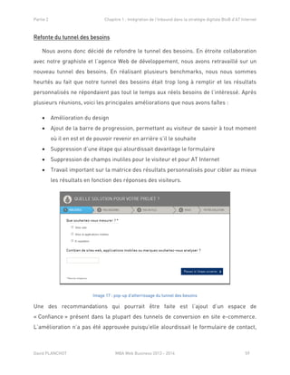 Partie 2 Chapitre 1 : Intégration de l’Inbound dans la stratégie digitale BtoB d’AT Internet
David PLANCHOT MBA Web Business 2013 - 2014 59
Refonte du tunnel des besoins
Nous avons donc décidé de refondre le tunnel des besoins. En étroite collaboration
avec notre graphiste et l’agence Web de développement, nous avons retravaillé sur un
nouveau tunnel des besoins. En réalisant plusieurs benchmarks, nous nous sommes
heurtés au fait que notre tunnel des besoins était trop long à remplir et les résultats
personnalisés ne répondaient pas tout le temps aux réels besoins de l’intéressé. Après
plusieurs réunions, voici les principales améliorations que nous avons faîtes :
 Amélioration du design
 Ajout de la barre de progression, permettant au visiteur de savoir à tout moment
où il en est et de pouvoir revenir en arrière s’il le souhaite
 Suppression d’une étape qui alourdissait davantage le formulaire
 Suppression de champs inutiles pour le visiteur et pour AT Internet
 Travail important sur la matrice des résultats personnalisés pour cibler au mieux
les résultats en fonction des réponses des visiteurs.
Image 17 : pop-up d'atterrissage du tunnel des besoins
Une des recommandations qui pourrait être faite est l’ajout d’un espace de
« Confiance » présent dans la plupart des tunnels de conversion en site e-commerce.
L’amélioration n’a pas été approuvée puisqu’elle alourdissait le formulaire de contact,
 