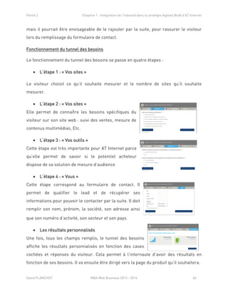 Partie 2 Chapitre 1 : Intégration de l’Inbound dans la stratégie digitale BtoB d’AT Internet
David PLANCHOT MBA Web Business 2013 - 2014 60
mais il pourrait être envisageable de le rajouter par la suite, pour rassurer le visiteur
lors du remplissage du formulaire de contact.
Fonctionnement du tunnel des besoins
Le fonctionnement du tunnel des besoins se passe en quatre étapes :
 L’étape 1 : « Vos sites »
Le visiteur choisit ce qu’il souhaite mesurer et le nombre de sites qu’il souhaite
mesurer.
 L’étape 2 : « Vos sites »
Elle permet de connaître les besoins spécifiques du
visiteur sur son site web : suivi des ventes, mesure de
contenus multimédias, Etc.
 L’étape 3 : « Vos outils »
Cette étape est très importante pour AT Internet parce
qu’elle permet de savoir si le potentiel acheteur
dispose de sa solution de mesure d’audience
 L’étape 4 : « Vous »
Cette étape correspond au formulaire de contact. Il
permet de qualifier le lead et de récupérer ses
informations pour pouvoir le contacter par la suite. Il doit
remplir son nom, prénom, la société, son adresse ainsi
que son numéro d’activité, son secteur et son pays.
 Les résultats personnalisés
Une fois, tous les champs remplis, le tunnel des besoins
affiche les résultats personnalisés en fonction des cases
cochées et réponses du visiteur. Cela permet à l’internaute d’avoir des résultats en
fonction de ses besoins. Il va ensuite être dirigé vers la page du produit qu’il souhaitera.
 