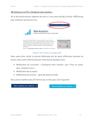 Partie 2 Chapitre 1 : Intégration de l’Inbound dans la stratégie digitale BtoB d’AT Internet
David PLANCHOT MBA Web Business 2013 - 2014 62
AB Testing sur le CTA « Configurez votre solution »
Au vu des performances négatives de celui-ci, nous avons décidé d’utiliser l’AB/Testing
pour améliorer son taux de clics.
Image 18 : call-To-action sur une page produit
Nous avons donc utilisé la solution Optimizely afin de tester différentes variantes du
bouton. Nous avons effectué plusieurs tests durant quelques mois :
 Modification de l’accroche : « Configurez votre solution » par « Pour en savoir
plus, contactez-nous ».
 Modification de la couleur
 Modification de la forme : ajout des bords arrondis
Nous avons modifié le bleu AT Internet par un bleu plus clair (à gauche) :
 