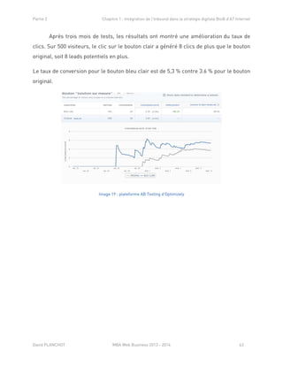 Partie 2 Chapitre 1 : Intégration de l’Inbound dans la stratégie digitale BtoB d’AT Internet
David PLANCHOT MBA Web Business 2013 - 2014 63
Après trois mois de tests, les résultats ont montré une amélioration du taux de
clics. Sur 500 visiteurs, le clic sur le bouton clair a généré 8 clics de plus que le bouton
original, soit 8 leads potentiels en plus.
Le taux de conversion pour le bouton bleu clair est de 5,3 % contre 3.6 % pour le bouton
original.
Image 19 : plateforme AB Testing d'Optimizely
 