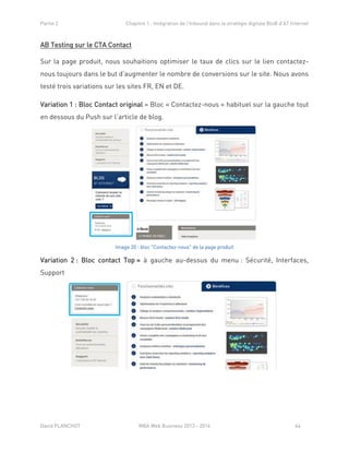 Partie 2 Chapitre 1 : Intégration de l’Inbound dans la stratégie digitale BtoB d’AT Internet
David PLANCHOT MBA Web Business 2013 - 2014 64
AB Testing sur le CTA Contact
Sur la page produit, nous souhaitions optimiser le taux de clics sur le lien contactez-
nous toujours dans le but d’augmenter le nombre de conversions sur le site. Nous avons
testé trois variations sur les sites FR, EN et DE.
Variation 1 : Bloc Contact original = Bloc « Contactez-nous » habituel sur la gauche tout
en dessous du Push sur l’article de blog.
Image 20 : bloc "Contactez-nous" de la page produit
Variation 2 : Bloc contact Top = à gauche au-dessus du menu : Sécurité, Interfaces,
Support
 