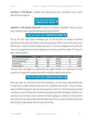 Partie 2 Chapitre 1 : Intégration de l’Inbound dans la stratégie digitale BtoB d’AT Internet
David PLANCHOT MBA Web Business 2013 - 2014 65
Variation 3 : CTA Gauche = création d’un bouton bleu clair « Contactez-nous » placé
dans le menu à gauche.
Variation 4 : CTA Contact Horizontal = création d’un bouton horizontal « Pour en savoir
plus, contactez-nous » placé en dessous des fonctionnalités.
Sur le site FR, nous avons remarqué que le Call-To-action du bouton horizontal
(variation 4) était bien plus efficace que les autres avec 3,38 % de taux de clics contre
0,68 % pour le bloc de contact original (variation 1). Le taux d’engagement (nombre de
clics sur la page/nb visiteurs) était légèrement inférieur avec 69 % contre 71 % pour le
bloc contact original :
On peut donc envisager la modification des pages produits en supprimant le bloc
contact et en rajoutant le bouton horizontal en dessous des fonctionnalités :
Bien que tous les résultats n’aient été concluants, j’ai été assez impressionné par
l’impact qu’un simple détail pouvait avoir sur la phase de conversion. J’ai pu conclure
grâce à l’AB Testing que le taux de clics pouvait varier de 3 % si la forme du bouton était
arrondie ou non. Il est donc très important de réaliser de l’AB Testing pour optimiser au
maximum son site. Nous avons notamment réalisé quelques analyses sur le formulaire
de contact afin de réaliser des tests AB. Nous allons voir les préconisations faites à AT
Internet pour l’optimisation du formulaire de contact.
 