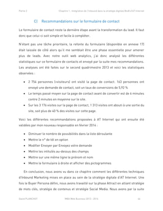 Partie 2 Chapitre 1 : Intégration de l’Inbound dans la stratégie digitale BtoB d’AT Internet
David PLANCHOT MBA Web Business 2013 - 2014 66
C) Recommandations sur le formulaire de contact
Le formulaire de contact reste la dernière étape avant la transformation du lead. Il faut
donc que celui-ci soit simple et facile à compléter.
N’étant pas une tâche prioritaire, la refonte du formulaire (disponible en annexe 17)
était laissée de côté alors qu’il me semblait être une phase essentielle pour amener
plus de leads. Avec notre outil web analytics, j’ai donc analysé les différentes
statistiques sur ce formulaire de contacts et envoyé par la suite mes recommandations.
Les analyses ont été faites sur le second quadrimestre 2013 et voici les statistiques
observées :
 2 754 personnes (=visiteurs) ont visité la page de contact. 163 personnes ont
envoyé une demande de contact, soit un taux de conversions de 5,92 %
 Le temps passé moyen sur la page de contact avant de convertir est de 6 minutes
contre 2 minutes en moyenne sur le site.
 Sur les 3 176 visites sur la page de contact, 1 313 visites ont abouti à une sortie du
site, soit plus de 40 % des visites sur cette page.
Voici les différentes recommandations proposées à AT Internet qui ont ensuite été
validées par mon nouveau responsable en février 2014 :
 Diminuer le nombre de possibilités dans la liste déroulante
 Mettre le n° de tél en option
 Modifier Envoyer par Envoyez votre demande
 Mettre les intitulés au-dessus des champs
 Mettre sur une même ligne le prénom et nom
 Mettre le formulaire à droite et afficher des pictogrammes
En conclusion, nous avons vu dans ce chapitre comment les différentes techniques
d’Inbound Marketing mises en place au sein de la stratégie digitale d’AT Internet. Une
fois le Buyer Persona défini, nous avons travaillé sur la phase Attract en alliant stratégie
de mots clés, stratégie de contenus et stratégie Social Media. Nous avons par la suite
 