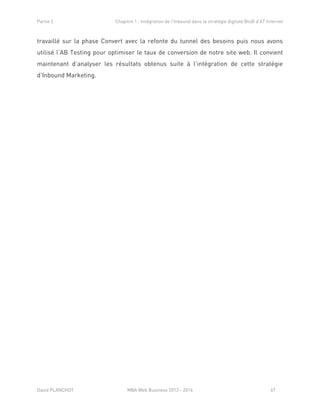 Partie 2 Chapitre 1 : Intégration de l’Inbound dans la stratégie digitale BtoB d’AT Internet
David PLANCHOT MBA Web Business 2013 - 2014 67
travaillé sur la phase Convert avec la refonte du tunnel des besoins puis nous avons
utilisé l’AB Testing pour optimiser le taux de conversion de notre site web. Il convient
maintenant d’analyser les résultats obtenus suite à l’intégration de cette stratégie
d’Inbound Marketing.
 