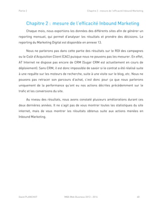Partie 2 Chapitre 2 : mesure de l’efficacité Inbound Marketing
David PLANCHOT MBA Web Business 2013 - 2014 68
Chapitre 2 : mesure de l’efficacité Inbound Marketing
Chaque mois, nous exportions les données des différents sites afin de générer un
reporting mensuel, qui permet d’analyser les résultats et prendre des décisions. Le
reporting du Marketing Digital est disponible en annexe 13.
Nous ne parlerons pas dans cette partie des résultats sur le ROI des campagnes
ou le Coût d’Acquisition Client (CAC) puisque nous ne pouvons pas les mesurer. En effet,
AT Internet ne dispose pas encore de CRM (Sugar CRM est actuellement en cours de
déploiement). Sans CRM, il est donc impossible de savoir si le contrat a été réalisé suite
à une requête sur les moteurs de recherche, suite à une visite sur le blog, etc. Nous ne
pouvons pas retracer son parcours d’achat, c’est donc pour ça que nous parlerons
uniquement de la performance qu’ont eu nos actions décrites précédemment sur le
trafic et les conversions du site.
Au niveau des résultats, nous avons constaté plusieurs améliorations durant ces
deux dernières années. Il ne s’agit pas de vous montrer toutes les statistiques du site
internet, mais de vous montrer les résultats obtenus suite aux actions menées en
Inbound Marketing.
 