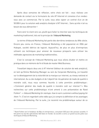 Mémoire Web Business
David PLANCHOT MBA Web Business 2013 - 2014 2
Après deux semaines de réflexion, votre choix est fait : vous réalisez une
demande de contact via le formulaire du site AT Internet et convenez d’un rendez-
vous avec un commercial. Par la suite, vous allez signer un contrat d’un an de
50 000 € pour la solution web analytics Analyzer d’AT Internet… Sans qu’elle n’ait eu
besoin de vous démarcher !
Faire venir le client vers soi, plutôt que d’aller le chercher avec les techniques de
marketing traditionnel, tels est le principe de l’Inbound Marketing.
Le terme d’Inbound Marketing fait partie des dernières tendances du XXIe siècle.
Encore peu connu en France, l’Inbound Marketing a été popularisé en 2006 par
Hubspot, société éditrice de logiciel. Aujourd’hui, de plus en plus d’entreprises
utilisent ces techniques pour amener de nouveaux prospects sans utiliser les
méthodes agressives de marketing traditionnelles.
C’est le concept de l’Inbound Marketing que nous allons étudier et mettre en
pratique dans ce mémoire de fin d’étude de master Web Business.
Travaillant depuis deux ans à AT Internet (éditeur de solution de web analytics),
en tant qu’Online Marketing Manager au sein du Corporate Marketing, j’ai travaillé
sur le développement de la notoriété de la marque sur internet, au niveau national et
international. Au vu des budgets et de l’objectif de récupération de leads de qualité à
moindre coût, nous nous sommes heurtés à cette première problématique :
« Comment générer des leads de qualité à moindre coût sur internet ? » Mes
recherches sur cette problématique m’ont amené à une présentation de Rand
Fishkin2
: « Inbound Marketing for startups: how to earn customers without paying for
them ? ». C’est en regardant cette vidéo que j’ai compris la définition et les avantages
de l’Inbound Marketing. Par la suite, j’ai recentré ma problématique autour de ce
2
Rand Fishkin est le fondateur de Moz et entrepreneur, consultant SEO pour des grosses sociétés. Il
fait partie du top des spécialistes SEO dans le monde. Sa société a connu un grand succès grâce aux
techniques d’Inbound Marketing.
 