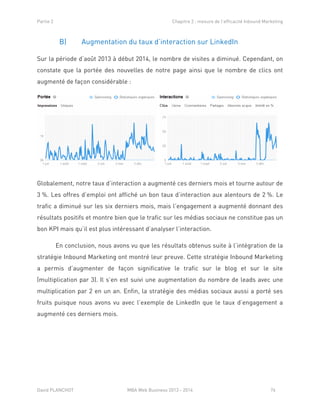 Partie 2 Chapitre 2 : mesure de l’efficacité Inbound Marketing
David PLANCHOT MBA Web Business 2013 - 2014 76
B) Augmentation du taux d’interaction sur LinkedIn
Sur la période d’août 2013 à début 2014, le nombre de visites a diminué. Cependant, on
constate que la portée des nouvelles de notre page ainsi que le nombre de clics ont
augmenté de façon considérable :
Globalement, notre taux d’interaction a augmenté ces derniers mois et tourne autour de
3 %. Les offres d’emploi ont affiché un bon taux d’interaction aux alentours de 2 %. Le
trafic a diminué sur les six derniers mois, mais l’engagement a augmenté donnant des
résultats positifs et montre bien que le trafic sur les médias sociaux ne constitue pas un
bon KPI mais qu’il est plus intéressant d’analyser l’interaction.
En conclusion, nous avons vu que les résultats obtenus suite à l’intégration de la
stratégie Inbound Marketing ont montré leur preuve. Cette stratégie Inbound Marketing
a permis d’augmenter de façon significative le trafic sur le blog et sur le site
(multiplication par 3). Il s’en est suivi une augmentation du nombre de leads avec une
multiplication par 2 en un an. Enfin, la stratégie des médias sociaux aussi a porté ses
fruits puisque nous avons vu avec l’exemple de LinkedIn que le taux d’engagement a
augmenté ces derniers mois.
 