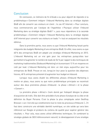 David PLANCHOT MBA Web Business 2013 - 2014 77
Conclusion
En conclusion, ce mémoire de fin d’étude a eu pour objectif de répondre à la
problématique « Comment intégrer l’Inbound Marketing dans sa stratégie digitale
BtoB afin de convertir ses visiteurs en client : le cas AT Internet. » Pour conclure,
nous commencerons par l’analyse de l’hypothèse « Pourquoi utiliser l’Inbound
Marketing dans sa stratégie digitale BtoB ? », puis nous répondrons à la seconde
problématique « Comment intégrer l’Inbound Marketing dans la stratégie digitale
d’AT Internet pour convertir ses visiteurs en leads ? » tout en analysant les résultats
obtenus.
Dans la première partie, nous avons vu que l’Inbound Marketing faisait partie
intégrante des budgets Marketing d’une entreprise BtoB. En effet, nous avons vu que
60 % des entreprises BtoB ont adopté une stratégie d’Inbound Marketing en 2013.
L’Inbound Marketing est un vrai gain pour les entreprises puisqu’elles leur
permettent d’augmenter le nombre de leads de 54 % par rapport à des techniques de
marketing traditionnelles (Outbound Marketing) et économisent 13 % en moyenne en
coût par lead. L’Inbound Marketing est donc un réel enjeu aujourd’hui pour les
entreprises de BtoB. Preuve en est, lorsqu’on leur pose la question des dépenses
futures, 48 % entreprises prévoient d’augmenter leur budget en Inbound.
Lorsque nous avons étudié les différentes phases d’Inbound Marketing à
mettre en place, nous avons vu que notre problématique principale se recentrait
autour des deux premières phases d’Inbound : la phase « Attract » et la phase
« Convert ».
La première phase « Attract » (nom donné par Hubspot) désigne la phase
d’acquisition de trafic. Elle doit être précédée d’une phase d’analyse de la cible et de
définition du Buyer Persona. C’est la phase la plus compliquée selon Geoffrey
Bressan « car c'est elle qui conditionnera tout le reste du processus d'Inbound. […] Il
faut donc construire une véritable identité numérique, un site solide qui sera bien
référencé sur Google et produire du contenu de qualité pour espérer générer des
résultats. ». Pour cela, nous avons utilisé différentes techniques. En combinant la
stratégie globale de SEO (référencement naturel), le développement d’une stratégie
 