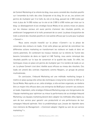 David PLANCHOT MBA Web Business 2013 - 2014 78
de Content Marketing et la refonte du blog, nous avons constaté des résultats positifs
sur l’ensemble du trafic des sites Corporate et du blog. En un an, ces actions ont
permis de multiplier par 3 le trafic du site et du blog, passant de 4 000 visites par
mois à plus de 14 000 visites sur le site et de 2 000 à 6 000 visites par mois sur le
blog. Le développement d’une stratégie Social Media et les actions mises en places
sur les réseaux sociaux ont aussi permis d’amener des résultats positifs, en
améliorant l’engagement et le trafic provenant de ce canal. La phase d’acquisition de
trafic a amené des résultats positifs et s’est avérée efficace par la suite pour la phase
« Convert ».
Nous avons ensuite travaillé sur la phase « Convert » ou la phase de
conversion des visiteurs en leads. C’est cette phase qui permet de concrétiser les
différentes actions marketing en transformant les visiteurs en leads et donc en
clients potentiels. En combinant les travaux réalisés sur la refonte du Tunnel des
besoins (simulation de devis en ligne) et l’AB Testing, nous avons remarqué des
résultats positifs sur le taux de conversion et la qualité des leads. En effet, les
techniques mises en place ont permis de multiplier par 2 le nombre de leads en un
an. La phase Convert s’est donc révélée aussi efficace au niveau des résultats. Ces
leads ont amené des contrats importants comme Naspers, un groupe de presse
multinationale.
En conclusion, l’Inbound Marketing est une méthode marketing longue à
mettre en place puisqu’elle utilise des techniques à long terme comme le SEO ou le
Social Media. Mais après un an, cette stratégie, si elle est bien organisée, se révèlera
être un moyen très efficace dans une entreprise de BtoB pour convertir ses visiteurs
en leads. Cependant, cette stratégie d’Inbound Marketing exige une réorganisation de
l’équipe marketing pour optimiser au mieux la performance de sa stratégie Inbound
Marketing. Les équipes marketing doivent donc adapter les méthodes dîtes Agiles au
sein de leur service pour garantir une productivité et une performance de leur
campagne Inbound optimale. Voici la problématique que j’essaie de répondre dans
mon mémoire de Management : « Comment adopter l’Agilité au sein de son service
marketing ? ».
 