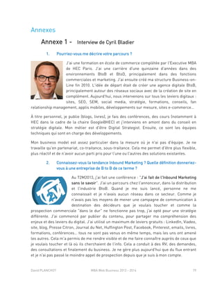 David PLANCHOT MBA Web Business 2013 - 2014 79
Annexes
Annexe 1 - Interview de Cyril Bladier
1. Pourriez-vous me décrire votre parcours ?
J'ai une formation en école de commerce complétée par l'Executive MBA
de HEC Paris. J'ai une carrière d'une quinzaine d'années dans des
environnements BtoB et BtoD, principalement dans des fonctions
commerciales et marketing. J'ai ensuite créé ma structure Business-on-
Line fin 2010. L'idée de départ était de créer une agence digitale BtoB,
principalement autour des réseaux sociaux avec de la création de site en
complément. Aujourd'hui, nous intervenons sur tous les leviers digitaux :
sites, SEO, SEM, social media, stratégie, formations, conseils, fan
relationship management, applis mobiles, développements sur mesure, sites e-commerce…
À titre personnel, je publie (blogs, livres), je fais des conférences, des cours (notamment à
HEC dans le cadre de la chaire Google@HEC) et j'interviens en amont dans du conseil en
stratégie digitale. Mon métier est d'être Digital Strategist. Ensuite, ce sont les équipes
techniques qui sont en charge des développements.
Mon business model est assez particulier dans la mesure où je n'ai pas d'équipe. Je ne
travaille qu'en partenariat, co-traitance, sous-traitance. Cela me permet d'être plus flexible,
plus réactif et de n'avoir aucun parti pris pour l'une ou l'autres des solutions existantes.
2. Connaissez-vous la tendance Inbound Marketing ? Quelle définition donneriez-
vous à une entreprise de B to B de ce terme ?
Au T2M2013, j'ai fait une conférence : "J'ai fait de l'Inbound Marketing
sans le savoir". J'ai un parcours chez l'annonceur, dans la distribution
et l'industrie BtoB. Quand je me suis lancé, personne ne me
connaissait et je n'avais aucun réseau dans ce secteur. Comme je
n'avais pas les moyens de mener une campagne de communication à
destination des décideurs que je voulais toucher et comme la
prospection commerciale "dans le dur" ne fonctionne pas trop, j'ai opté pour une stratégie
différente. J'ai commencé par publier du contenu, pour partager ma compréhension des
enjeux et des leviers du digital. J'ai utilisé un maximum de leviers gratuits : LinkedIn, Viadeo,
site, blog, Presse Citron, Journal du Net, Huffington Post, Facebook, Pinterest, emails, livres,
formations, conférences… tous ne sont pas venus en même temps, mais les uns ont amené
les autres. Cela m'a permis de me rendre visible et de me faire connaître auprès de ceux que
je voulais toucher et là où ils cherchaient de l'info. Cela a conduit à des RV, des demandes,
des consultations et finalement du business. Je ne gère plus aujourd'hui que du flux entrant
et je n'ai pas passé le moindre appel de prospection depuis que je suis à mon compte.
 