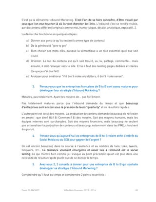David PLANCHOT MBA Web Business 2013 - 2014 80
C'est ça la démarche Inbound Marketing. C'est l'art de se faire connaître, d'être trouvé par
ceux que l'on veut toucher là où ils vont chercher de l'info. L'inbound c'est se rendre visible,
par du contenu différent (original comme moi, humoristique, décalé, analytique, explicatif…).
La démarche fonctionne en quelques étapes :
a) Donner aux gens ce qu'ils veulent (comme type de contenu)
b) De la générosité "give to get"
c) Bien choisir ses mots-clés, puisque la sémantique a un rôle essentiel quel que soit
l'outil
d) Orienter. Le but du contenu est qu'il soit trouvé, vu, lu, partagé, commenté… mais
ensuite, il doit renvoyer vers le site. Et là il faut des landing pages dédiées et claires
(ce que je n'ai pas fait).
e) Analyser pour améliorer "if it don't make any dollars, it don't make sense".
3. Pensez-vous que les entreprises françaises de B to B sont assez matures pour
développer leur stratégie d’Inbound Marketing ?
Matures, pas totalement. Ayant les moyens de… pas forcément.
Pas totalement matures parce que l'inbound demande du temps et que beaucoup
d'entreprises sont encore sous la pression de leurs "quarterly" et de résultats rapides.
L'autre point est celui des moyens. La production de contenu demande beaucoup de réflexion
en amont : que dire? Où? Et Comment? Et des moyens. Soit des moyens humains, mais les
équipes internes sont surchargées. Soit des moyens financiers, mais beaucoup ne veulent
pas externaliser la production de contenus et beaucoup, notamment dans les PME, cherchent
du gratuit.
4. Pensez-vous qu’aujourd’hui les entreprises de B to B voient enfin l’intérêt du
Social Media ou du SEO pour gagner de l’argent ?
On est encore beaucoup dans la course à l'audience et au nombre de fans, Like, tweets,
followers, RT… La tendance vraiment émergente et assez liée à l'inbound est le social
selling; Ce qui montre bien comme je l'évoque au point précédent, qu'on est plus dans une
nécessité de résultat rapide plutôt que de se donner le temps.
5. Avez-vous 2, 3 conseils à donner pour une entreprise de B to B qui souhaite
développer sa stratégie d’Inbound Marketing ?
Comprendre qu'il faut du temps et comprendre 2 points essentiels :
 