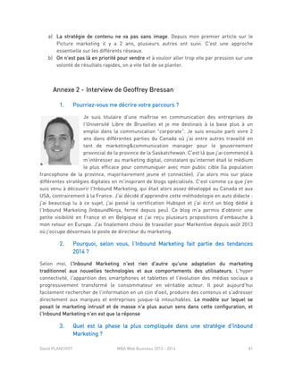 David PLANCHOT MBA Web Business 2013 - 2014 81
a) La stratégie de contenu ne va pas sans image. Depuis mon premier article sur le
Picture marketing il y a 2 ans, plusieurs autres ont suivi. C'est une approche
essentielle sur les différents réseaux.
b) On n'est pas là en priorité pour vendre et à vouloir aller trop vite par pression sur une
volonté de résultats rapides, on a vite fait de se planter.
Annexe 2 - Interview de Geoffrey Bressan
1. Pourriez-vous me décrire votre parcours ?
Je suis titulaire d'une maîtrise en communication des entreprises de
l'Université Libre de Bruxelles et je me destinais à la base plus à un
emploi dans la communication "corporate". Je suis ensuite parti vivre 2
ans dans différentes parties du Canada où j'ai entre autres travaillé en
tant de marketing&communication manager pour le gouvernement
provincial de la province de la Saskatchewan. C'est là que j'ai commencé à
m'intéresser au marketing digital, constatant qu'internet était le médium
le plus efficace pour communiquer avec mon public cible (la population
francophone de la province, majoritairement jeune et connectée). J'ai alors mis sur place
différentes stratégies digitales en m'inspirant de blogs spécialisés. C'est comme ça que j'en
suis venu à découvrir l'Inbound Marketing, qui était alors assez développé au Canada et aux
USA, contrairement à la France. J'ai décidé d'apprendre cette méthodologie en auto didacte :
j'ai beaucoup lu à ce sujet, j'ai passé la certification Hubspot et j'ai écrit un blog dédié à
l'Inbound Marketing (InboundNinja, fermé depuis peu). Ce blog m'a permis d'obtenir une
petite visibilité en France et en Belgique et j'ai reçu plusieurs propositions d'embauche à
mon retour en Europe. J'ai finalement choisi de travailler pour Markentive depuis août 2013
où j'occupe désormais le poste de directeur du marketing.
2. Pourquoi, selon vous, l’Inbound Marketing fait partie des tendances
2014 ?
Selon moi, l'Inbound Marketing n'est rien d'autre qu'une adaptation du marketing
traditionnel aux nouvelles technologies et aux comportements des utilisateurs. L'hyper
connectivité, l'apparition des smartphones et tablettes et l'évolution des médias sociaux a
progressivement transformé le consommateur en véritable acteur. Il peut aujourd'hui
facilement rechercher de l'information en un clin d'oeil, produire des contenus et s'adresser
directement aux marques et entreprises jusque-là intouchables. Le modèle sur lequel se
posait le marketing intrusif et de masse n'a plus aucun sens dans cette configuration, et
l'Inbound Marketing n'en est que la réponse
3. Quel est la phase la plus compliquée dans une stratégie d’Inbound
Marketing ?
 