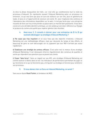 David PLANCHOT MBA Web Business 2013 - 2014 82
Je dirai la phase d'acquisition de trafic, car c'est elle qui conditionnera tout le reste du
processus d'inbound. On représente souvent l'Inbound Marketing selon un processus en
entonnoir, ce qui veut dire que plus on aura de visiteurs sur son site, plus on générera de
leads, et plus on a l'opportunité de conclure une vente. Or, avec l'explosion des contenus et
l'abondance des informations disponibles sur le web, il n'est pas facile pour une entreprise
nouvelle de faire son trou et de prendre sa place dans un marché bien positionné. Il faut donc
construire une véritable identité numérique, un site solide qui sera bien référencé sur Google
et produire du contenu de qualité pour espérer générer des résultats.
4. Avez-vous 2, 3 conseils à donner pour une entreprise de B to B qui
souhaite développer sa stratégie d’Inbound Marketing ?
a) Ne soyez pas trop impatient et ne vous fixez pas des objectifs irréalistes. L'Inbound
Marketing est une méthodologie efficace, mais qui nécessite du temps et des efforts, et
beaucoup de gens se sont découragés car ils jugeaient que leur ROI n'arrivait pas assez
rapidement.
b) Etablissez une stratégie de contenu efficace. C'est selon moi le moteur d'une stratégie
d'Inbound Marketing. Il est nécessaire d'écrire régulièrement des contenus de qualités et
variés qui répondent aux questions que se posent vos clients
c) Soyez "data focus". Sans un regard sur ses KPI, une stratégie d'Inbound Marketing est
comme avancer à tâtons dans le noir. les indicateurs de performance permettent de juger ce
qui fonctionne et ce qui ne fonctionne pas, et d'ajuster sa stratégie en fonction pour améliorer
son processus.
5. Si vous deviez citer un Guru en Inbound Marketing, ce serait ?
Sans aucun doute Rand Fishkin, le fondateur de MOZ.
 