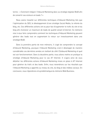 Mémoire Web Business
David PLANCHOT MBA Web Business 2013 - 2014 3
terme : « Comment intégrer l’Inbound Marketing dans sa stratégie digitale BtoB afin
de convertir ses visiteurs en leads ? »
Nous avons travaillé sur différentes techniques d’Inbound Marketing tels que
l’optimisation du SEO, le développement d’une stratégie Social Media, la refonte du
blog, etc. Ces différentes actions ont eu pour but d’augmenter le trafic du site et du
blog afin d’amener un maximum de leads de qualité venant d’internet. Ce mémoire
vise à vous faire comprendre comment les techniques d’Inbound Marketing peuvent
générer des leads tout en augmentant le retour sur investissement dans une
stratégie BtoB.
Dans la première partie de mon mémoire, il s’agit de comprendre le concept
d’Inbound Marketing, pourquoi l’Inbound Marketing s’est-il développé de manière
considérable ces dernières années en mettant de côté l’Outbound Marketing et quel
est son fonctionnement. Dans la deuxième partie, nous allons mettre en pratique la
stratégie d’Inbound Marketing pour le cas AT Internet. Il s’agira ainsi de vous
détailler les différentes actions d’Inbound Marketing mises en place à AT Internet
pour générer du trafic et des leads. Enfin, nous reviendrons sur les résultats que
l’Inbound Marketing a apportés au niveau du site, du blog et des médias sociaux. En
conclusion, nous répondrons à la problématique du mémoire Web Business.
 