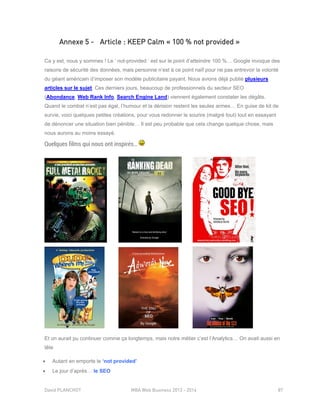 David PLANCHOT MBA Web Business 2013 - 2014 87
Annexe 5 - Article : KEEP Calm « 100 % not provided »
Ca y est, nous y sommes ! Le ‘ not-provided ‘ est sur le point d’atteindre 100 %… Google invoque des
raisons de sécurité des données, mais personne n’est à ce point naïf pour ne pas entrevoir la volonté
du géant américain d’imposer son modèle publicitaire payant. Nous avions déjà publié plusieurs
articles sur le sujet. Ces derniers jours, beaucoup de professionnels du secteur SEO
(Abondance, Web Rank Info, Search Engine Land) viennent également constater les dégâts.
Quand le combat n’est pas égal, l’humour et la dérision restent les seules armes… En guise de kit de
survie, voici quelques petites créations, pour vous redonner le sourire (malgré tout) tout en essayant
de dénoncer une situation bien pénible… Il est peu probable que cela change quelque chose, mais
nous aurons au moins essayé.
Quelques films qui nous ont inspirés…
Et on aurait pu continuer comme ça longtemps, mais notre métier c’est l’Analytics… On avait aussi en
tête
 Autant en emporte le ‘not provided’
 Le jour d’après… le SEO
 