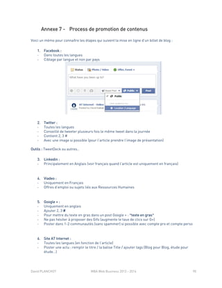 David PLANCHOT MBA Web Business 2013 - 2014 90
Annexe 7 - Process de promotion de contenus
Voici un mémo pour connaître les étapes qui suivent la mise en ligne d’un billet de blog :
1. Facebook :
- Dans toutes les langues
- Ciblage par langue et non par pays
2. Twitter :
- Toutes les langues
- Conseillé de tweeter plusieurs fois le même tweet dans la journée
- Contient 2, 3 #
- Avec une image si possible (pour l’article prendre l’image de présentation)
Outils : TweetDeck ou autres..
3. Linkedin :
- Principalement en Anglais (voir français quand l’article est uniquement en français)
4. Viadeo :
- Uniquement en Français
- Offres d’emploi ou sujets liés aux Ressources Humaines
5. Google + :
- Uniquement en anglais
- Ajouter 2, 3 #
- Pour mettre du texte en gras dans un post Google + : *texte en gras*
- Ne pas hésiter à proposer des Gifs (augmente le taux de clics sur G+)
- Poster dans 1-2 communautés (sans spammer) si possible avec compte pro et compte perso
6. Site AT Internet :
- Toutes les langues (en fonction de l’article)
- Poster une actu : remplir le titre / la balise Title / ajouter tags (Blog pour Blog, étude pour
étude…)
 