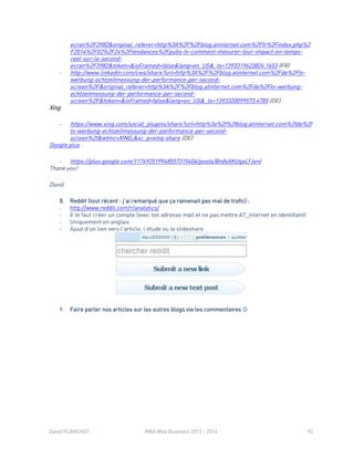 David PLANCHOT MBA Web Business 2013 - 2014 92
ecran%2F3982&original_referer=http%3A%2F%2Fblog.atinternet.com%2Ffr%2Findex.php%2
F2014%2F02%2F24%2Ftendances%2Fpubs-tv-comment-mesurer-leur-impact-en-temps-
reel-sur-le-second-
ecran%2F3982&token=&isFramed=false&lang=en_US&_ts=1393319623824.1653 (FR)
- http://www.linkedin.com/cws/share?url=http%3A%2F%2Fblog.atinternet.com%2Fde%2Ftv-
werbung-echtzeitmessung-der-performance-per-second-
screen%2F&original_referer=http%3A%2F%2Fblog.atinternet.com%2Fde%2Ftv-werbung-
echtzeitmessung-der-performance-per-second-
screen%2F&token=&isFramed=false&lang=en_US&_ts=1393320099573.4785 (DE)
Xing
- https://www.xing.com/social_plugins/share?url=http%3a%2f%2fblog.atinternet.com%2fde%2f
tv-werbung-echtzeitmessung-der-performance-per-second-
screen%2f&wtmc=XING;&sc_p=xing-share (DE)
Google plus :
- https://plus.google.com/117492519948557315404/posts/Bn8xXKUqxLf (en)
Thank you!
David
8. Reddit (tout récent : j’ai remarqué que ça ramenait pas mal de trafic) :
- http://www.reddit.com/r/analytics/
- Il te faut créer un compte (avec ton adresse mail et ne pas mettre AT_internet en identifiant)
- Uniquement en anglais
- Ajout d’un lien vers l’article, l’étude ou le slideshare
9. Faire parler nos articles sur les autres blogs via les commentaires 
 