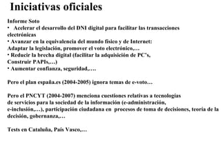 Iniciativas oficiales Informe Soto Acelerar el desarrollo del DNI digital para facilitar las transacciones electrónicas Avanzar en la equivalencia del mundo físico y de Internet:  Adaptar la legislación, promover el voto electrónico,…  Reducir la brecha digital (facilitar la adquisición de PC’s, Construir PAPIs,…) Aumentar confianza, seguridad,…. Pero el plan españa.es (2004-2005) ignora temas de e-voto… Pero el PNCYT (2004-2007) menciona cuestiones relativas a tecnologías de servicios para la sociedad de la información (e-administración, e-inclusión,…), participación ciudadana en  procesos de toma de decisiones, teoría de la decisión, gobernanza,… Tests en Cataluña, País Vasco,… 