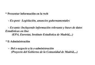 * Presentar información en la web -  Ex-post:  Legislación, anuncios gubernamentales - Ex-ante: Incluyendo información relevante y bases de datos Estadísticas on line  (EPA, Eurostat, Instituto Estadística de Madrid,...) *  E-Administración -  Del e-negocio a la e-administración  (Proyecto del Gobierno de la Comunidad de Madrid,...) 