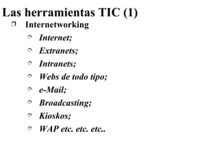 Las herramientas TIC (1) Internetworking Internet; Extranets; Intranets; Webs de todo tipo; e-Mail; Broadcasting; Kioskos; WAP etc. etc. etc.. 