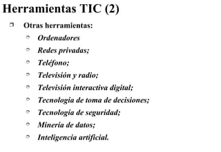 Herramientas TIC (2) Otras herramientas: Ordenadores Redes privadas; Teléfono; Televisión y radio; Televisión interactiva digital; Tecnología de toma de decisiones; Tecnología de seguridad; Minería de datos; Inteligencia artificial. 