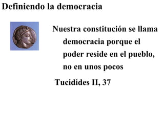 Definiendo la democracia  Nuestra constitución se llama democracia porque el poder reside en el pueblo, no en unos pocos Tucidides II, 37 