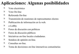 Aplicaciones: Algunas posibilidades Voto electrónico Voto On-line Referenda On-line Transmisión de reuniones de representantes electos Publicación de información en la web . e-Lobby   Foros de discusión con políticos Foros de discusión públicos Iniciativas on-line locales ciudadanas. Sondeos de opinión on-line . Consultas on-line . Toma de decisiones on-line  interactivas comunitarias 