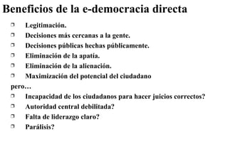 Beneficios de la e-democracia directa Legitimación. Decisiones más cercanas a la gente. Decisiones públicas hechas públicamente. Eliminación de la apatía. Eliminación de la alienación. Maximización del potencial del ciudadano pero… Incapacidad de los ciudadanos para hacer juicios correctos? Autoridad central debilitada? Falta de liderazgo claro? Parálisis? 