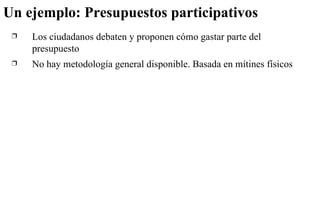 Un ejemplo: Presupuestos participativos Los ciudadanos debaten y proponen cómo gastar parte del presupuesto No hay metodología general disponible. Basada en mítines físicos 