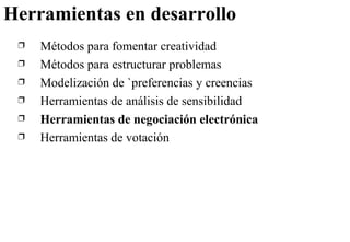 Herramientas en desarrollo Métodos para fomentar creatividad Métodos para estructurar problemas Modelización de `preferencias y creencias Herramientas de análisis de sensibilidad Herramientas de negociación electrónica Herramientas de votación 