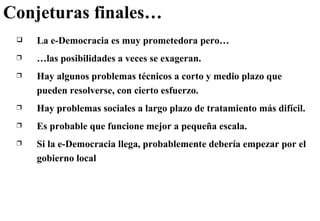 Conjeturas finales… La e-Democracia es muy prometedora pero… … las posibilidades a veces se exageran.  Hay algunos problemas técnicos a corto y medio plazo que pueden resolverse, con cierto esfuerzo. Hay problemas sociales a largo plazo de tratamiento más difícil. Es probable que funcione mejor a pequeña escala. Si la e-Democracia llega, probablemente debería empezar por el gobierno local 