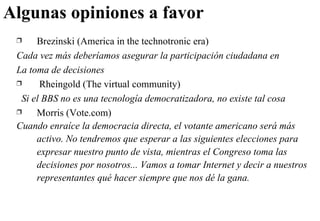 Algunas opiniones a favor Brezinski (America in the technotronic era) Cada vez más deberíamos asegurar la participación ciudadana en La toma de decisiones  Rheingold (The virtual community) Si el BBS no es una tecnología democratizadora, no existe tal cosa Morris (Vote.com) Cuando enraíce la democracia directa, el votante americano será más activo. No tendremos que esperar a las siguientes elecciones para expresar nuestro punto de vista, mientras el Congreso toma las decisiones por nosotros... Vamos a tomar Internet y decir a nuestros representantes qué hacer siempre que nos dé la gana. 