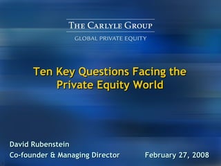 Ten Key Questions Facing the  Private Equity World   David Rubenstein Co-founder & Managing Director  February 27, 2008  