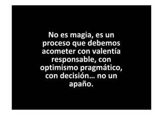 No es magia, es un
proceso que debemos
acometer con valentía
responsable, con
optimismo pragmático,
con decisión… no un
apaño.
 