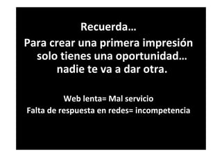 Recuerda…
Para crear una primera impresión
solo tienes una oportunidad…
nadie te va a dar otra.
Web lenta= Mal servicio
Falta de respuesta en redes= incompetencia
 