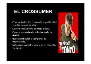 • Conoce todos los trucos de la publicidad
y se fía menos de ella.
• Quiere realizar una compra eficaz.
• Quiere ser parte de la historia de la
marca.
• Busca participar y compartir su
experiencia.
• Sabe usar los SM y sabe que es receptor
y emisor.
EL CROSSUMER
 