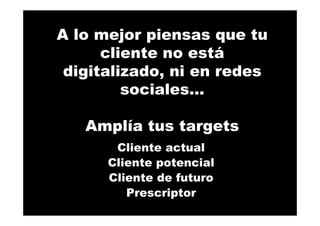 A lo mejor piensas que tu
cliente no está
digitalizado, ni en redes
sociales…
Amplía tus targets
Cliente actual
Cliente potencial
Cliente de futuro
Prescriptor
 
