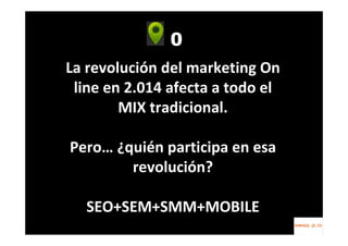 0
La revolución del marketing On
line en 2.014 afecta a todo el
MIX tradicional.
Pero… ¿quién participa en esa
revolución?
SEO+SEM+SMM+MOBILE
 