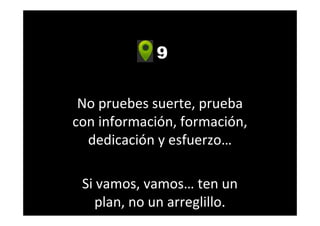 9
No pruebes suerte, prueba
con información, formación,
dedicación y esfuerzo…
Si vamos, vamos… ten un
plan, no un arreglillo.
 