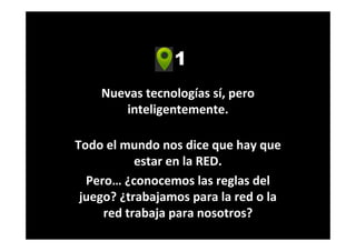 1
Nuevas tecnologías sí, pero
inteligentemente.
Todo el mundo nos dice que hay que
estar en la RED.
Pero… ¿conocemos las reglas del
juego? ¿trabajamos para la red o la
red trabaja para nosotros?
 