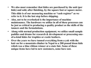 We also must remember that hides are purchased by the unit (per hide) and sold, after finishing, by the square foot or square meter. This slide is of our measuring machine or “cash register” as we refer to it. It is the last step before shipping. Also, not to be overlooked is the importance of machine maintenance. The hardware we utilize in all of these processes can be just as critical to producing a quality product as the skills of the tanners and the formulations. Along with normal production equipment, we utilize small sample paddles and drums for research & development or processing one-of-a-kind hides for trophies or exotic leathers. Over the years we have tanned everything from a yak with the hair on for a mountain climber in Nepal to a 200 pound bison hide which was a blue ribbon winner at a state fair. Some of these unique items have led to new customers, some have not. 