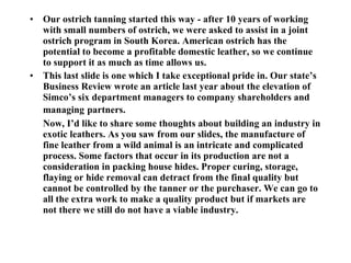 Our ostrich tanning started this way - after 10 years of working with small numbers of ostrich, we were asked to assist in a joint ostrich program in South Korea. American ostrich has the potential to become a profitable domestic leather, so we continue to support it as much as time allows us. This last slide is one which I take exceptional pride in. Our state’s Business Review wrote an article last year about the elevation of Simco’s six department managers to company shareholders and managing   partners. Now, I’d like to share some thoughts about building an industry in exotic leathers. As you saw from our slides, the manufacture of fine leather from a wild animal is an intricate and complicated process. Some factors that occur in its production are not a consideration in packing house hides. Proper curing, storage, flaying or hide removal can detract from the final quality but cannot be controlled by the tanner or the purchaser. We can go to all the extra work to make a quality product but if markets are not there we still do not have a viable industry. 